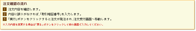【注文確認の流れ】1)注文内容を確認します。2)内容に誤りがなければ、「取引暗証番号」を入力します。3)「実行」ボタンをクリックすると注文が発注され、注文受付画面へ移動します。※入力内容を変更する場合は「戻る」ボタンをクリックして前の画面で入力してください。