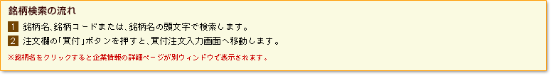 【銘柄検索の流れ】1)銘柄名、銘柄コードまたは、銘柄名の頭文字で検索します。2)注文欄の「買付」ボタンを押すと、買付注文入力画面へ移動します。※銘柄名をクリックすると企業情報の詳細ページが別ウィンドウで表示されます。