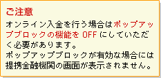 【ご注意】オンライン入金を行う場合はポップアップブロックの機能をOFFにしていただく必要があります。ポップアップブロックが有効な場合には提携金融機関の画面が表示されません。